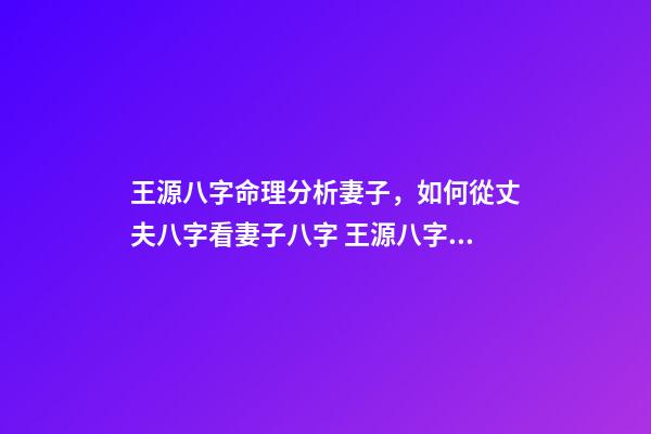 王源八字命理分析妻子，如何從丈夫八字看妻子八字 王源八字姻緣分析，誠(chéng)請(qǐng)您—-分析我的八字，求姻緣明細(xì)解說~-第1張-觀點(diǎn)-玄機(jī)派